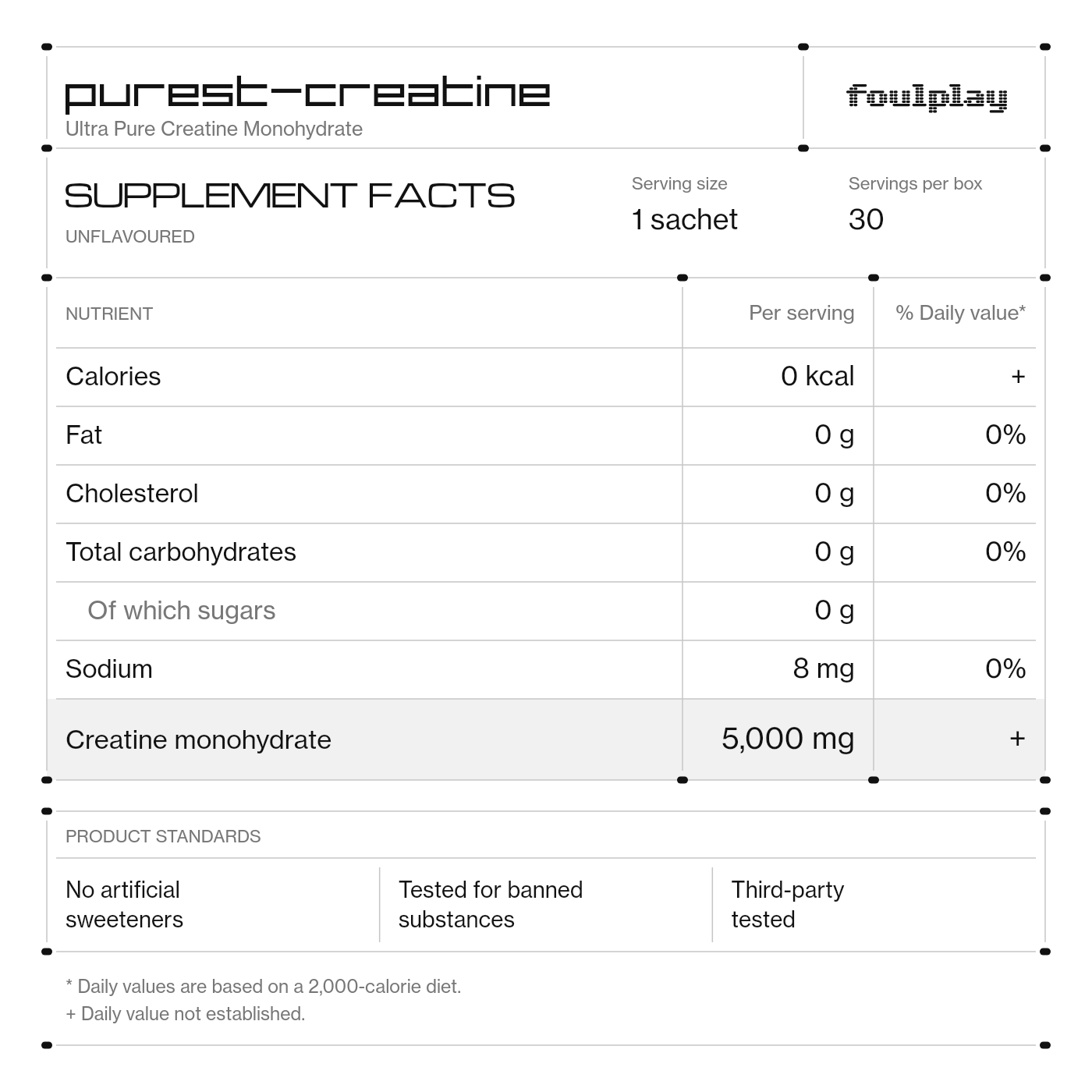 Purest-Creatine supplement facts. Ultra Pure Creatine Monohydrate. Unflavoured. Serving size: 1 sachet. Servings per box: 30. Calories: 0 kcal per serving, daily value not established. Fat: 0 g per serving, 0% daily value. Cholesterol: 0 g per serving, 0% daily value. Total carbohydrates: 0 g per serving, 0% daily value. Of which sugars: 0 g per serving. Sodium: 8 mg per serving, 0% daily value. Creatine monohydrate: 5,000 mg per serving, daily value not established. No artificial sweeteners. Tested for banned substances. Third-party tested. Daily values are based on a 2,000-calorie diet.